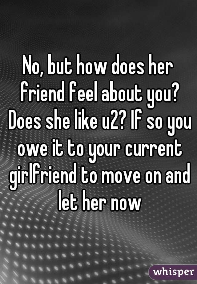 No, but how does her friend feel about you? Does she like u2? If so you owe it to your current girlfriend to move on and let her now