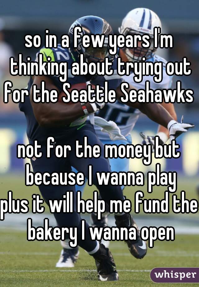 so in a few years I'm thinking about trying out for the Seattle Seahawks 

not for the money but because I wanna play
plus it will help me fund the bakery I wanna open