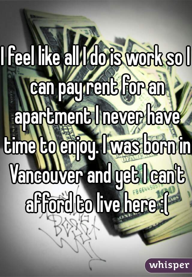 I feel like all I do is work so I can pay rent for an apartment I never have time to enjoy. I was born in Vancouver and yet I can't afford to live here :(