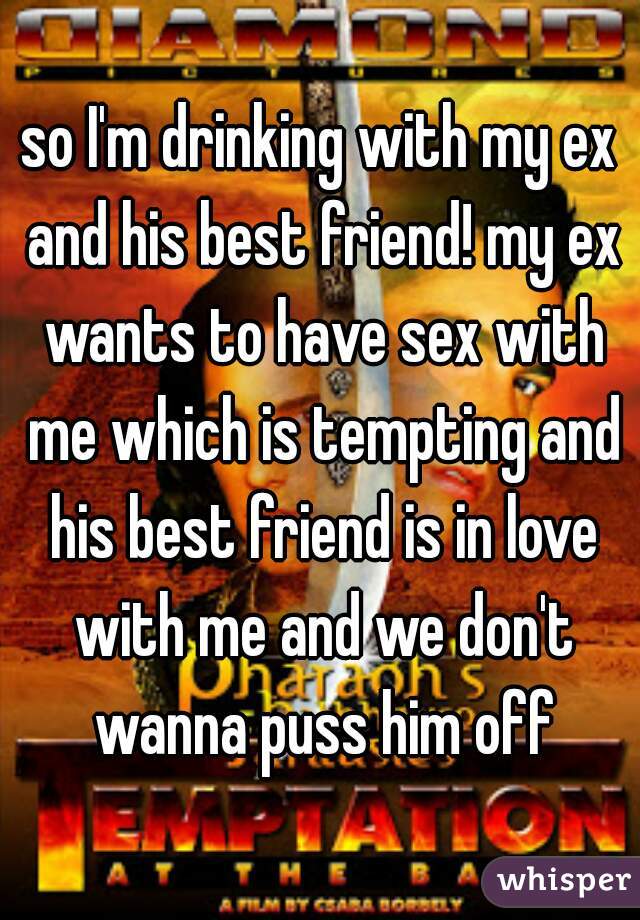 so I'm drinking with my ex and his best friend! my ex wants to have sex with me which is tempting and his best friend is in love with me and we don't wanna puss him off