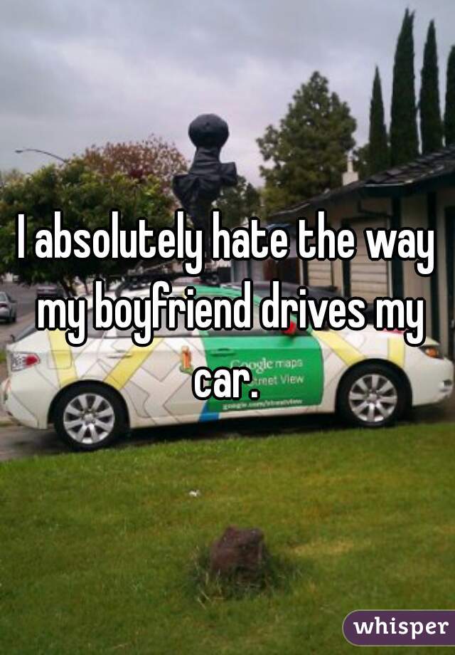 I absolutely hate the way my boyfriend drives my car. 