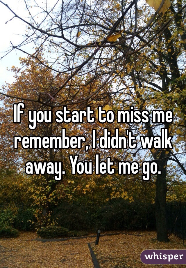 If you start to miss me remember, I didn't walk away. You let me go. 