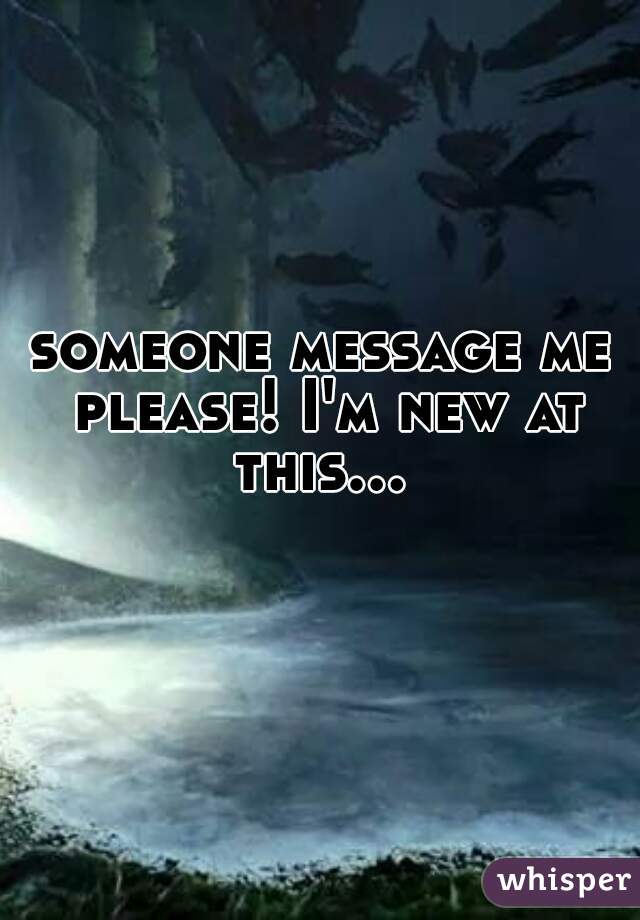 someone message me please! I'm new at this...   