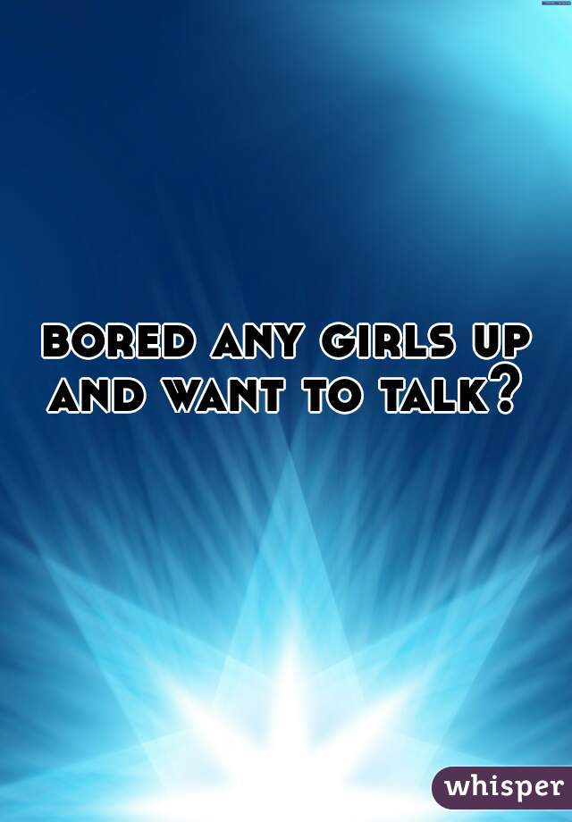 bored any girls up and want to talk? 
 