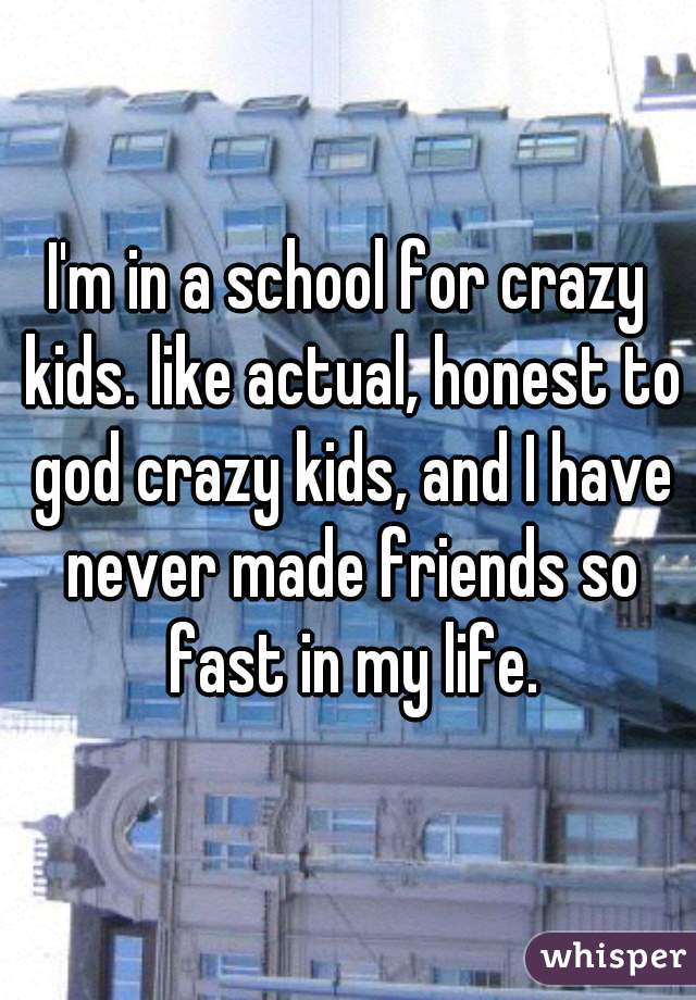 I'm in a school for crazy kids. like actual, honest to god crazy kids, and I have never made friends so fast in my life.