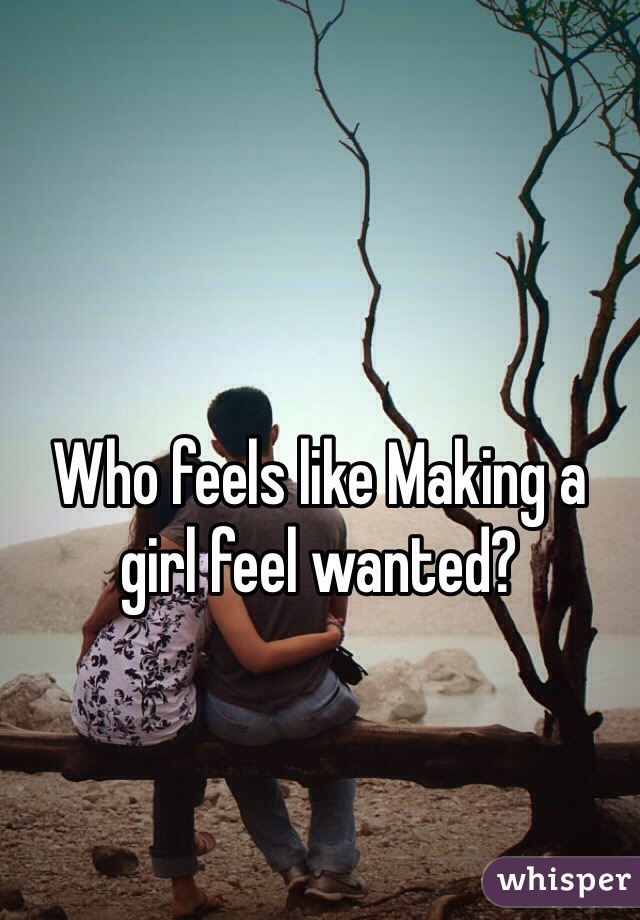 Who feels like Making a girl feel wanted? 