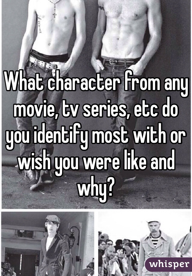 What character from any movie, tv series, etc do you identify most with or wish you were like and why? 