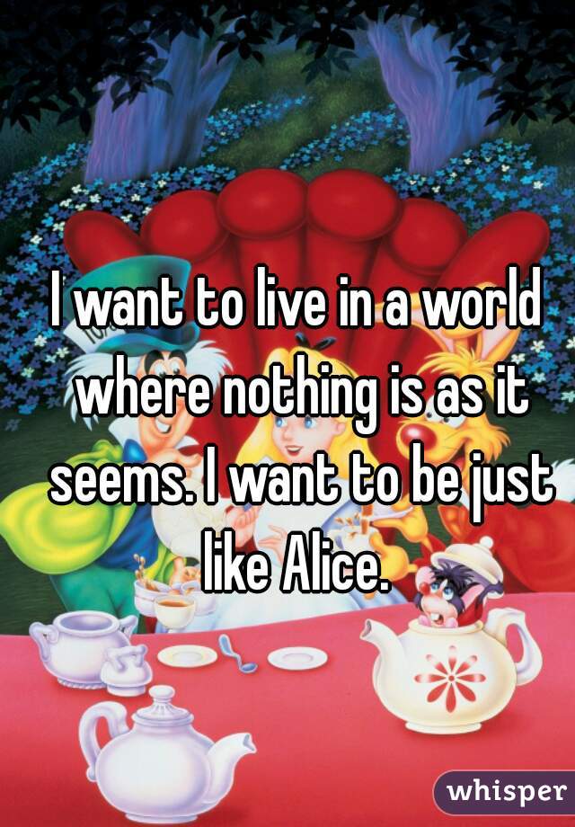 I want to live in a world where nothing is as it seems. I want to be just like Alice. 