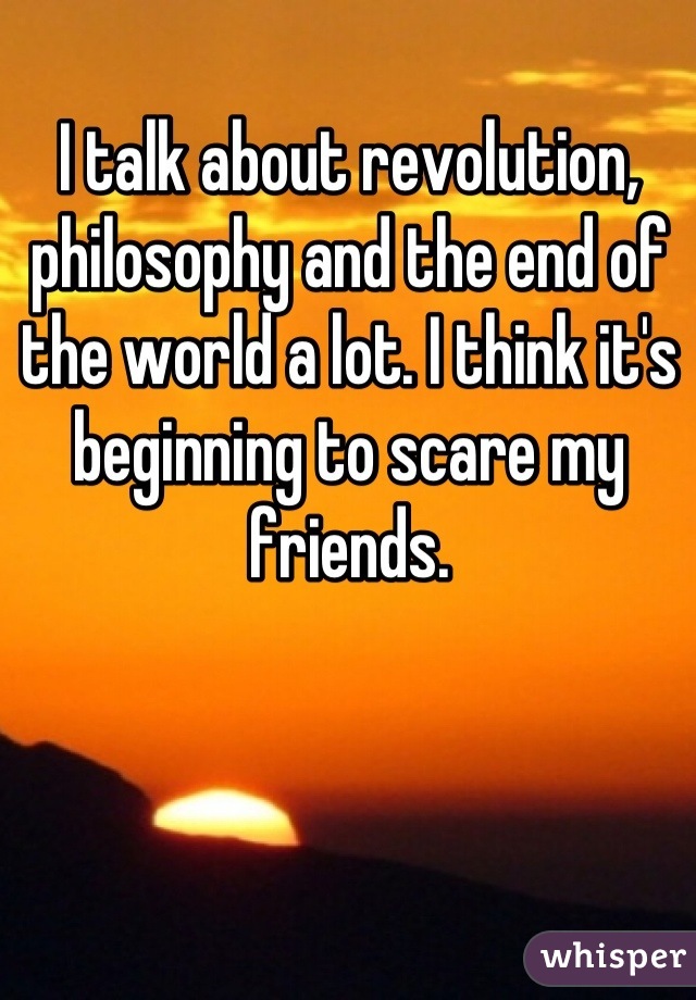 I talk about revolution, philosophy and the end of the world a lot. I think it's beginning to scare my friends.