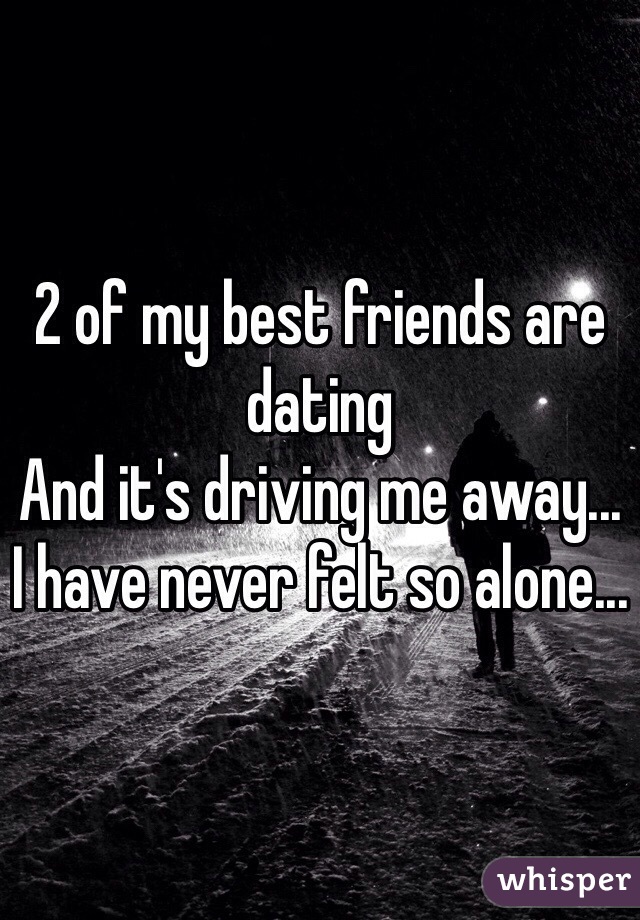 2 of my best friends are dating
And it's driving me away...
I have never felt so alone...