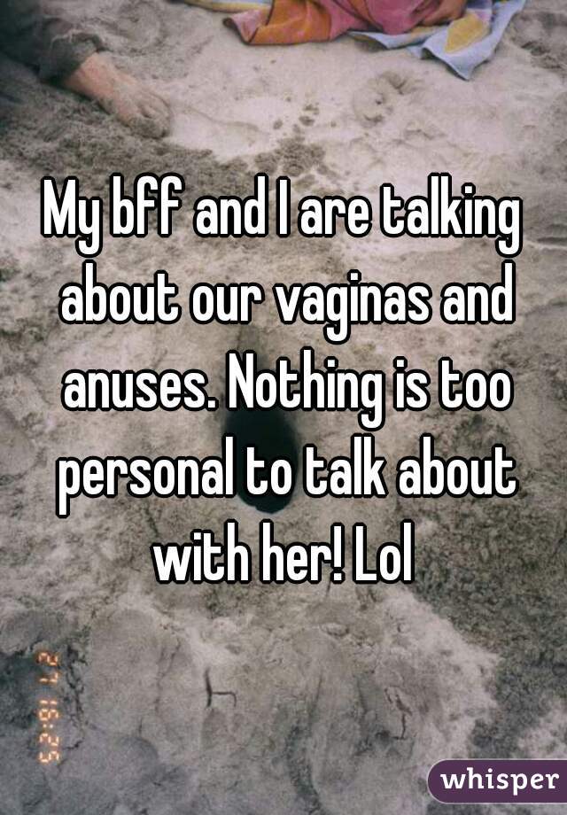 My bff and I are talking about our vaginas and anuses. Nothing is too personal to talk about with her! Lol 