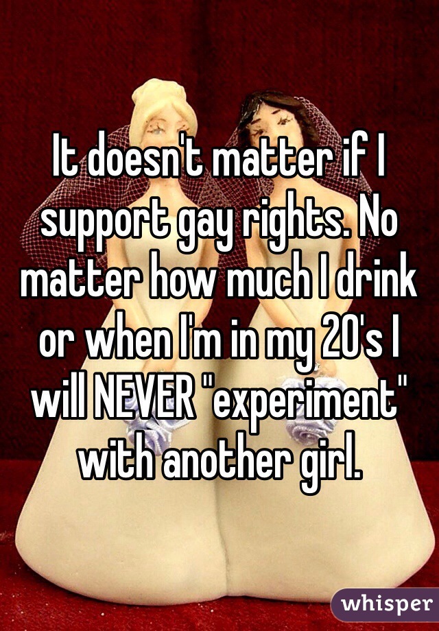 It doesn't matter if I support gay rights. No matter how much I drink or when I'm in my 20's I will NEVER "experiment" with another girl. 