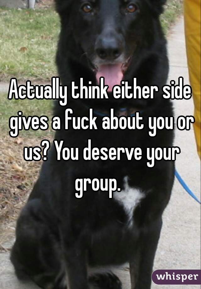 Actually think either side gives a fuck about you or us? You deserve your group.  