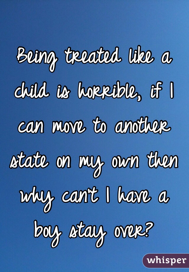 Being treated like a child is horrible, if I can move to another state on my own then why can't I have a boy stay over?