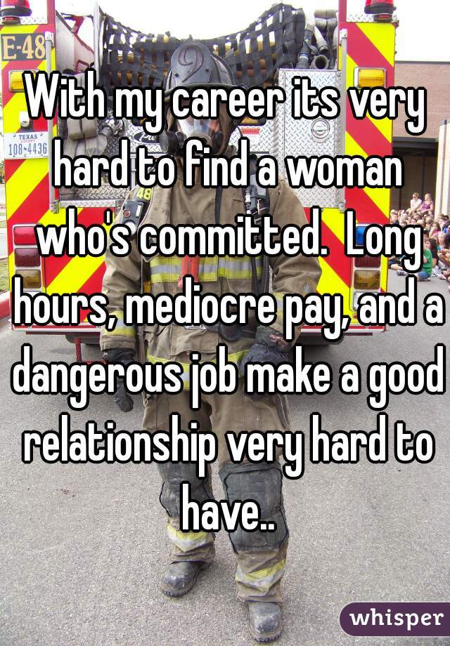 With my career its very hard to find a woman who's committed.  Long hours, mediocre pay, and a dangerous job make a good relationship very hard to have..