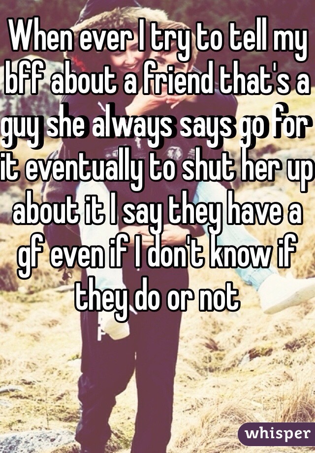 When ever I try to tell my bff about a friend that's a guy she always says go for it eventually to shut her up about it I say they have a gf even if I don't know if they do or not 