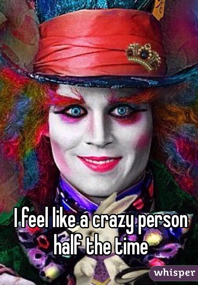 I feel like a crazy person half the time 