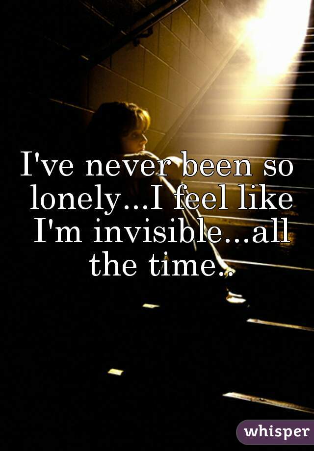 I've never been so lonely...I feel like I'm invisible...all the time..