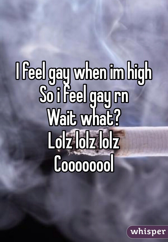 I feel gay when im high
So i feel gay rn
Wait what? 
Lolz lolz lolz
Coooooool