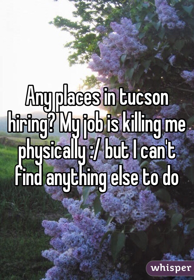 Any places in tucson hiring? My job is killing me physically :/ but I can't find anything else to do