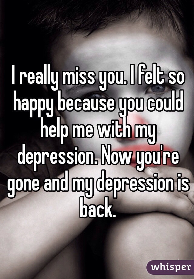 I really miss you. I felt so happy because you could help me with my depression. Now you're gone and my depression is back. 