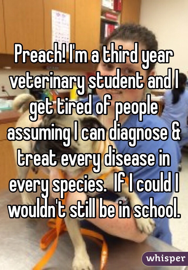 Preach! I'm a third year veterinary student and I get tired of people assuming I can diagnose & treat every disease in every species.  If I could I wouldn't still be in school. 