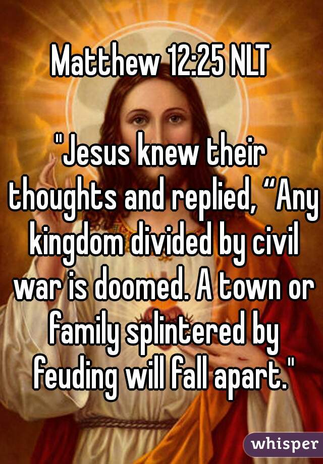 Matthew 12:25 NLT

"Jesus knew their thoughts and replied, “Any kingdom divided by civil war is doomed. A town or family splintered by feuding will fall apart."