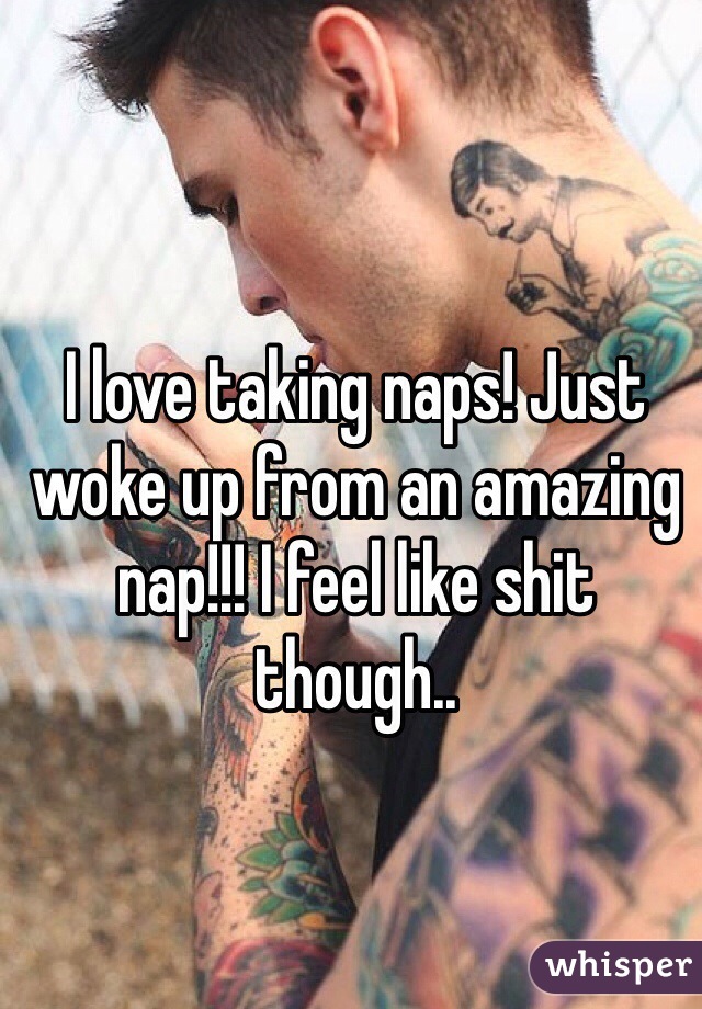 I love taking naps! Just woke up from an amazing nap!!! I feel like shit though..