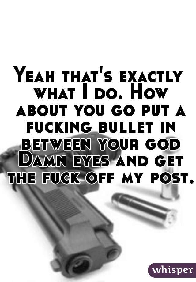 Yeah that's exactly what I do. How about you go put a fucking bullet in between your god Damn eyes and get the fuck off my post. 