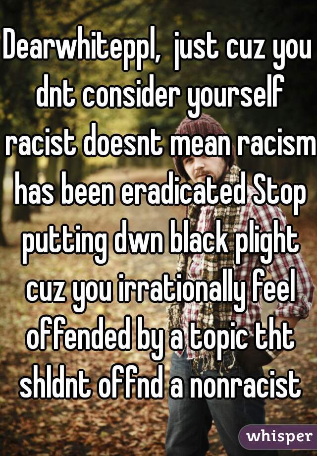 Dearwhiteppl,  just cuz you dnt consider yourself racist doesnt mean racism has been eradicated Stop putting dwn black plight cuz you irrationally feel offended by a topic tht shldnt offnd a nonracist