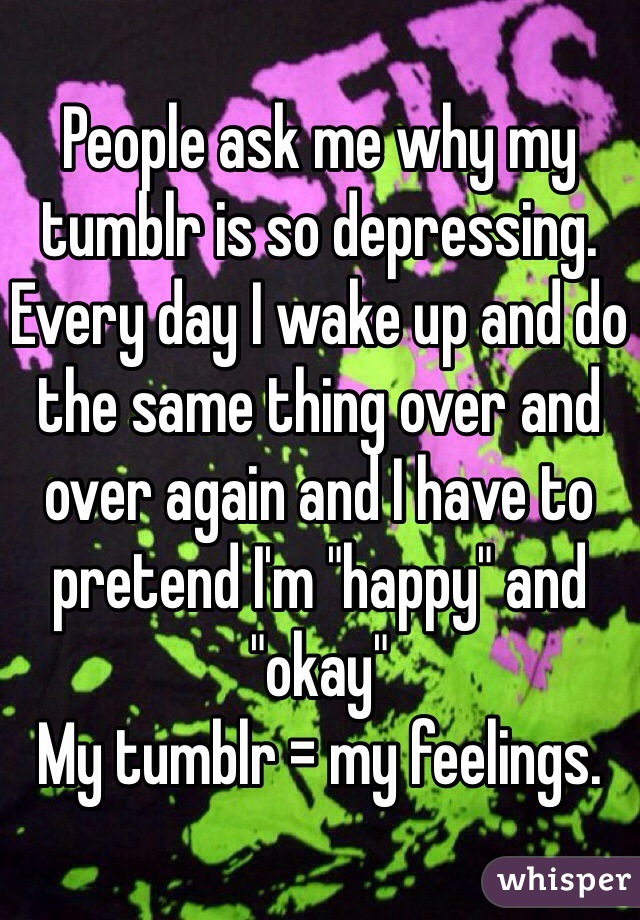 People ask me why my tumblr is so depressing.
Every day I wake up and do the same thing over and over again and I have to pretend I'm "happy" and "okay"
My tumblr = my feelings.