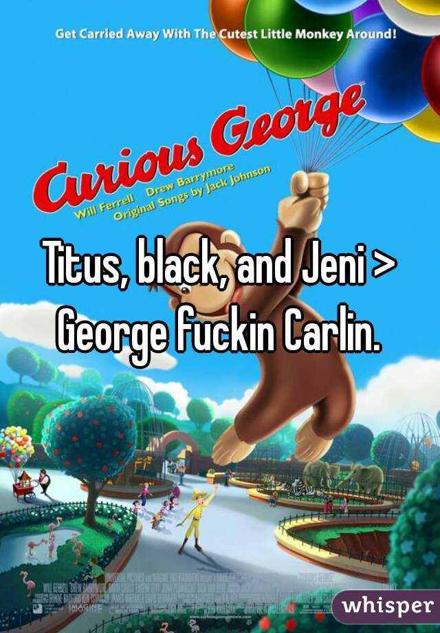 Titus, black, and Jeni > George fuckin Carlin. 