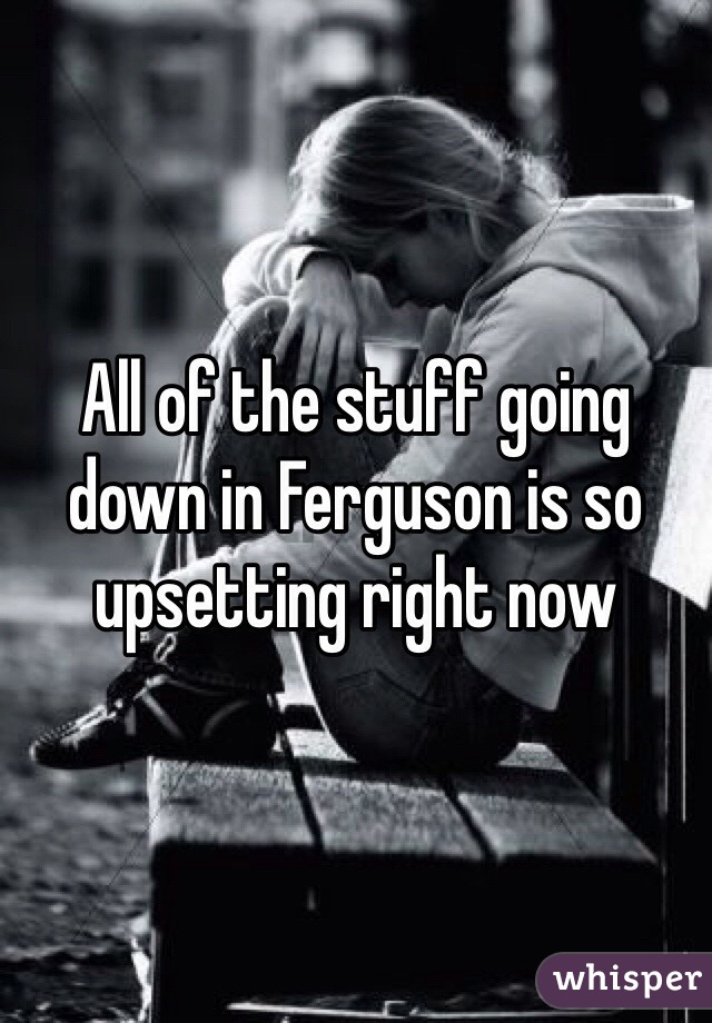 All of the stuff going down in Ferguson is so upsetting right now 