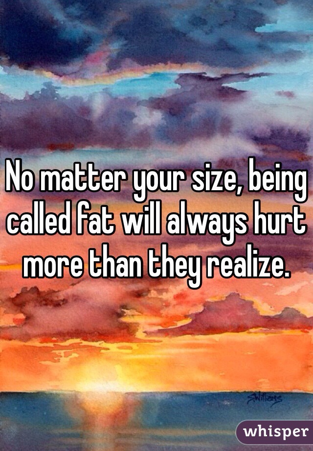 No matter your size, being called fat will always hurt more than they realize. 