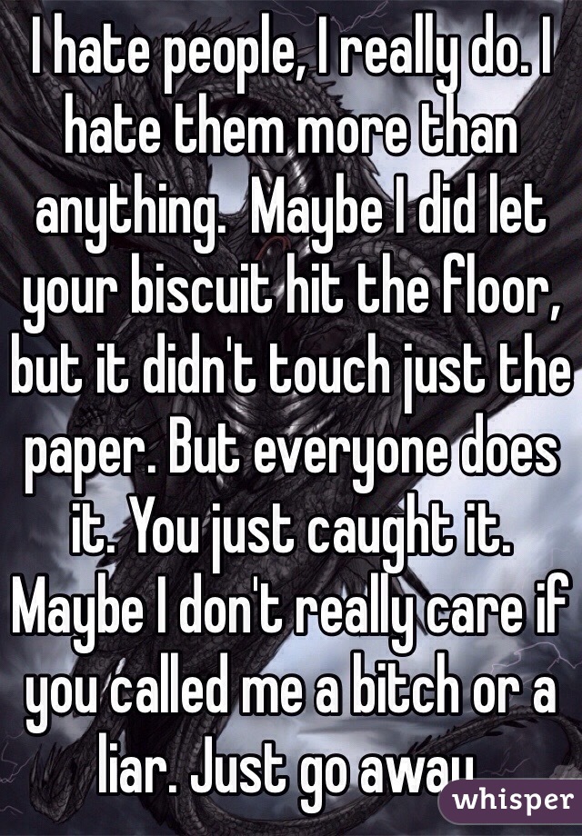 I hate people, I really do. I hate them more than anything.  Maybe I did let your biscuit hit the floor, but it didn't touch just the paper. But everyone does it. You just caught it.  Maybe I don't really care if you called me a bitch or a liar. Just go away. 