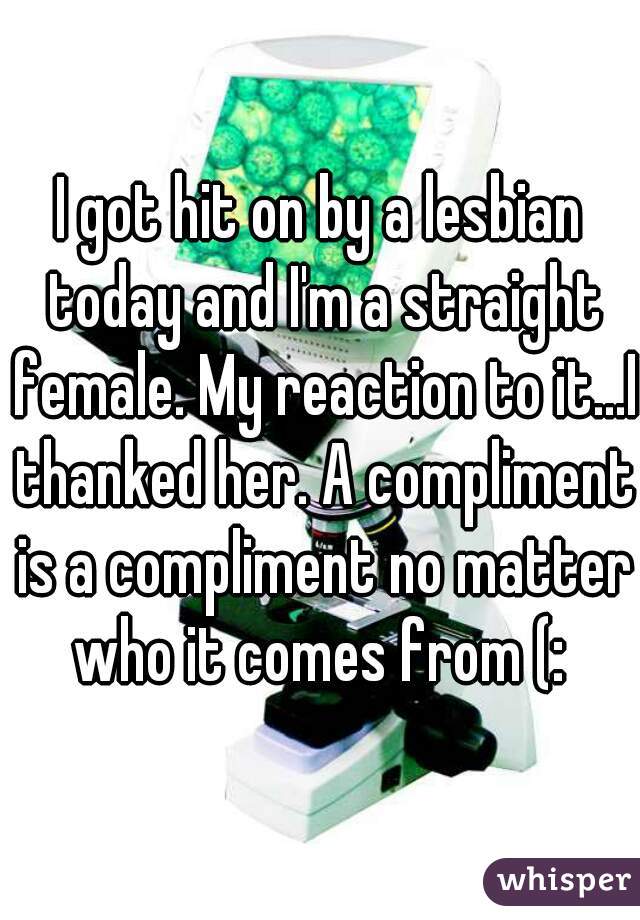 I got hit on by a lesbian today and I'm a straight female. My reaction to it...I thanked her. A compliment is a compliment no matter who it comes from (: 