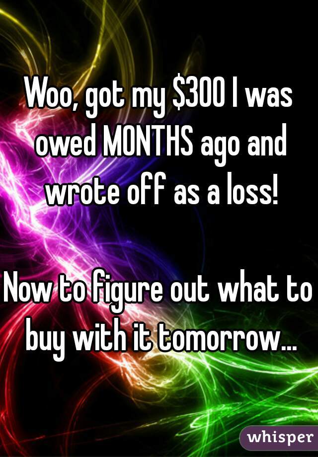 Woo, got my $300 I was owed MONTHS ago and wrote off as a loss!

Now to figure out what to buy with it tomorrow...