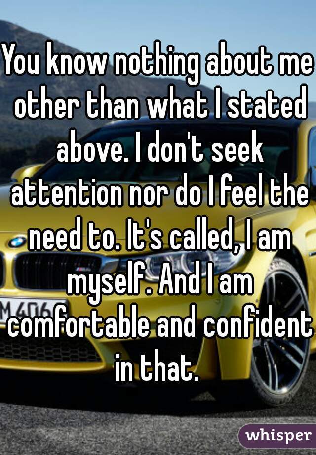 You know nothing about me other than what I stated above. I don't seek attention nor do I feel the need to. It's called, I am myself. And I am comfortable and confident in that. 