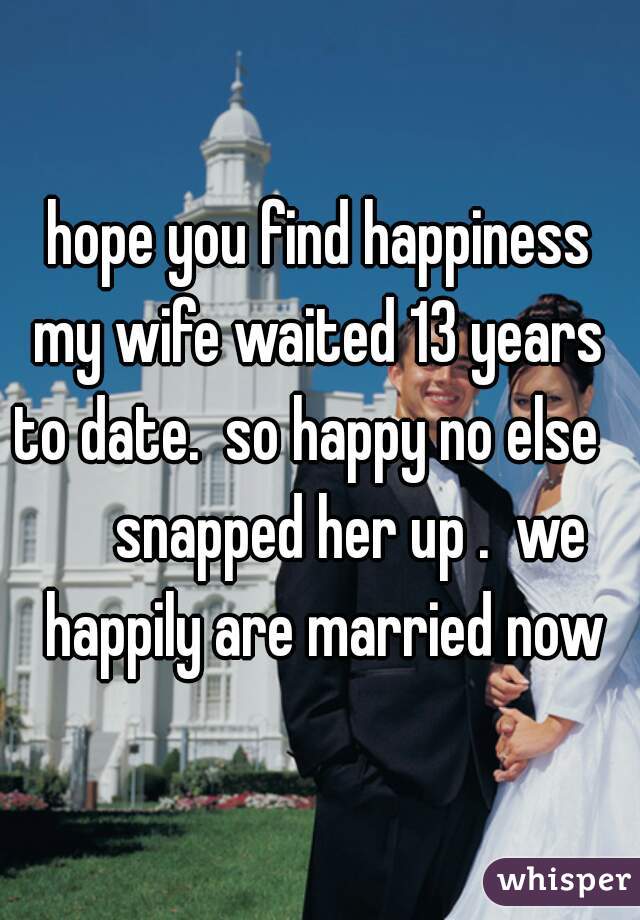 hope you find happiness
my wife waited 13 years to date.  so happy no else         snapped her up .  we  happily are married now