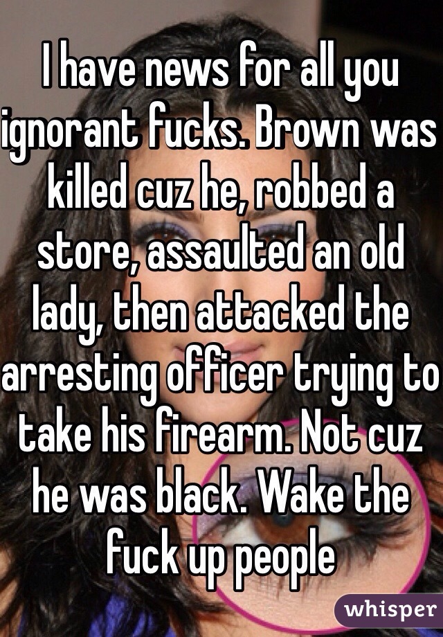 I have news for all you ignorant fucks. Brown was killed cuz he, robbed a store, assaulted an old lady, then attacked the arresting officer trying to take his firearm. Not cuz he was black. Wake the fuck up people 