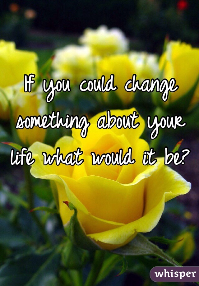 If you could change something about your life what would it be? 