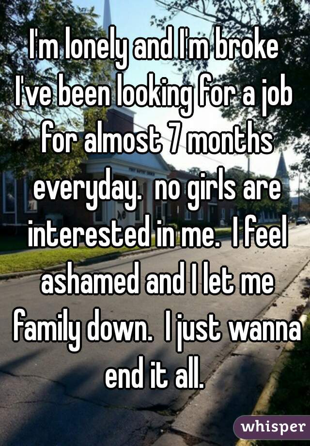 I'm lonely and I'm broke
I've been looking for a job for almost 7 months everyday.  no girls are interested in me.  I feel ashamed and I let me family down.  I just wanna end it all. 