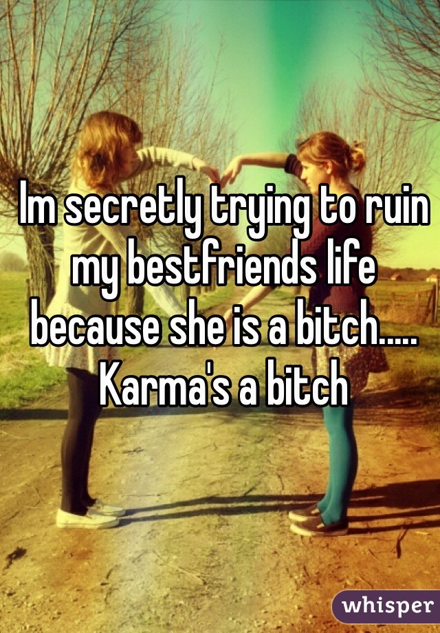 Im secretly trying to ruin my bestfriends life because she is a bitch..... Karma's a bitch