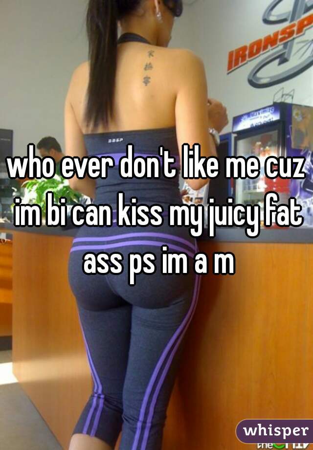 who ever don't like me cuz im bi can kiss my juicy fat ass ps im a m