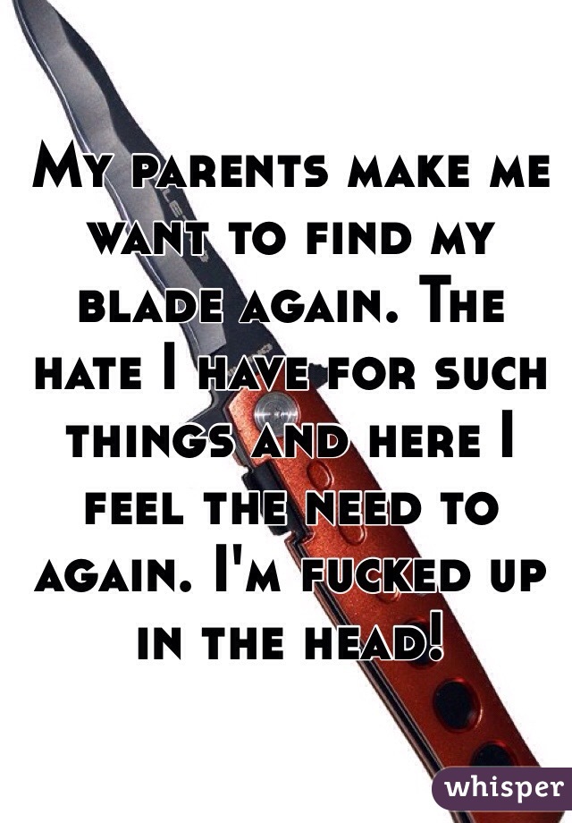 My parents make me want to find my blade again. The hate I have for such things and here I feel the need to again. I'm fucked up in the head! 