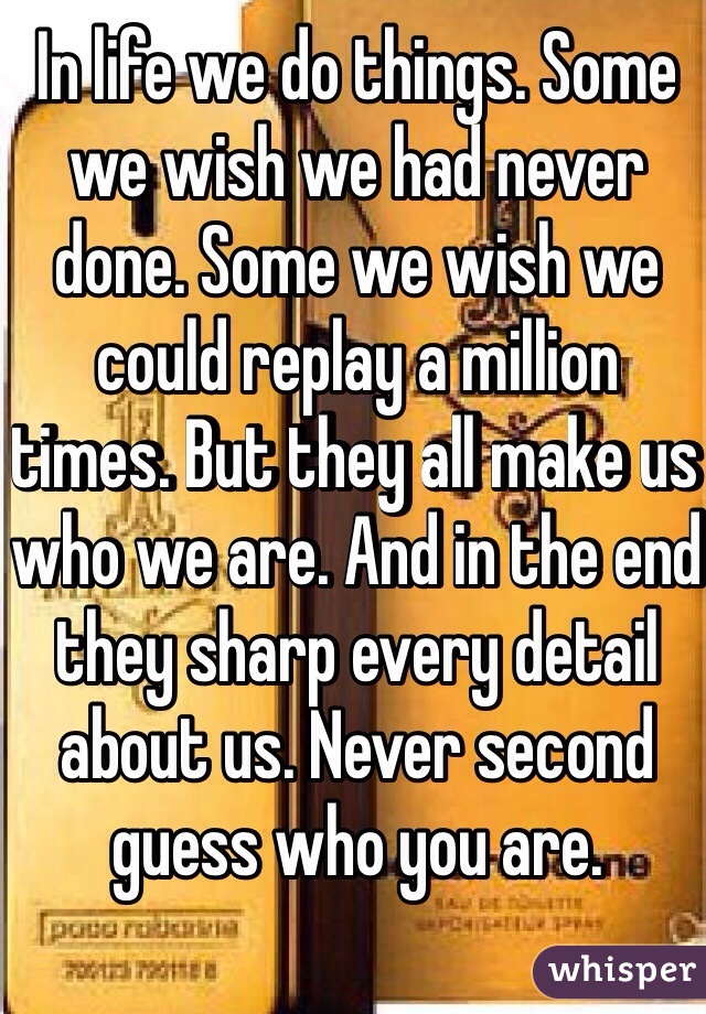 In life we do things. Some we wish we had never done. Some we wish we could replay a million times. But they all make us who we are. And in the end they sharp every detail about us. Never second guess who you are. 