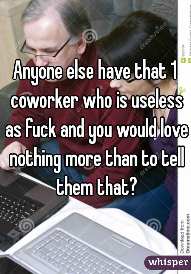 Anyone else have that 1 coworker who is useless as fuck and you would love nothing more than to tell them that?