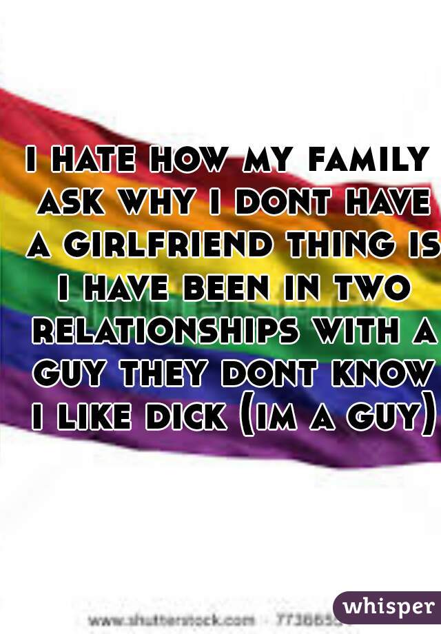 i hate how my family ask why i dont have a girlfriend thing is i have been in two relationships with a guy they dont know i like dick (im a guy)