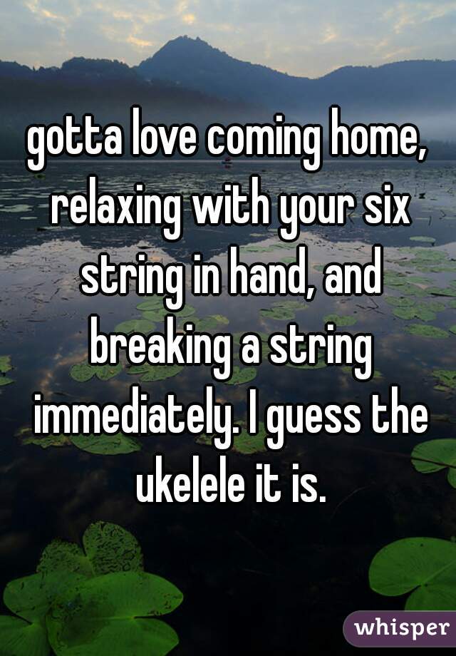 gotta love coming home, relaxing with your six string in hand, and breaking a string immediately. I guess the ukelele it is.