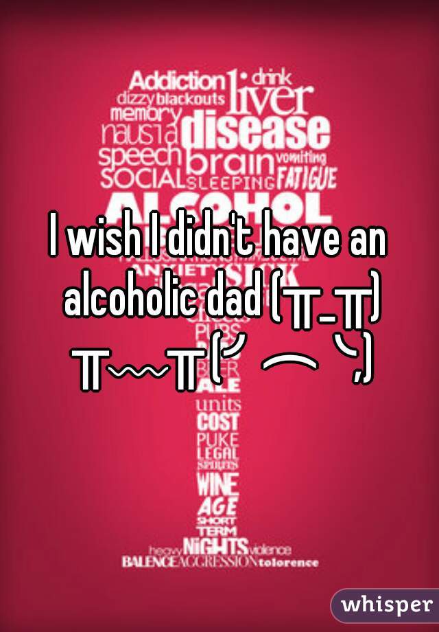 I wish I didn't have an alcoholic dad (╥_╥) ╥﹏╥ (╯︵╰,)